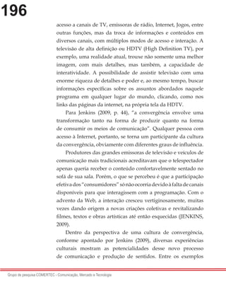 196
Grupo de pesquisa COMERTEC - Comunicação, Mercado e Tecnologia
acesso a canais de TV, emissoras de rádio, Internet, Jogos, entre
outras funções, mas da troca de informações e conteúdos em
diversos canais, com múltiplos modos de acesso e interação. A
televisão de alta definição ou HDTV (High Definition TV), por
exemplo, uma realidade atual, trouxe não somente uma melhor
imagem, com mais detalhes, mas também, a capacidade de
interatividade. A possibilidade de assistir televisão com uma
enorme riqueza de detalhes e poder e, ao mesmo tempo, buscar
informações específicas sobre os assuntos abordados naquele
programa em qualquer lugar do mundo, clicando, como nos
links das páginas da internet, na própria tela da HDTV.
Para Jenkins (2009, p. 44), “a convergência envolve uma
transformação tanto na forma de produzir quanto na forma
de consumir os meios de comunicação”. Qualquer pessoa com
acesso à Internet, portanto, se torna um participante da cultura
da convergência, obviamente com diferentes graus de influência.
Produtores das grandes emissoras de televisão e veículos de
comunicação mais tradicionais acreditavam que o telespectador
apenas queria receber o conteúdo confortavelmente sentado no
sofá de sua sala. Porém, o que se percebeu é que a participação
efetivados“consumidores”sónãoocorriadevidoàfaltadecanais
disponíveis para que interagissem com a programação. Com o
advento da Web, a interação cresceu vertiginosamente, muitas
vezes dando origem a novas criações coletivas e revitalizando
filmes, textos e obras artísticas até então esquecidas (JENKINS,
2009).
Dentro da perspectiva de uma cultura de convergência,
conforme apontado por Jenkins (2009), diversas experiências
culturais mostram as potencialidades desse novo processo
de comunicação e produção de sentidos. Entre os exemplos
 
