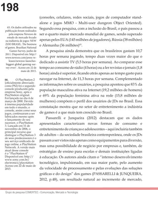 198
Grupo de pesquisa COMERTEC - Comunicação, Mercado e Tecnologia
66.	 O PlayStation 2
(oficialmente abreviado
como PS2) foi o segundo
console produzido pela
empresa Sony, após o
PlayStation original.
Foi lançado no dia 4 de
março de 2000. Devido
à imensa popularidade
em todo o mundo, o
console, assim como seus
jogos, continuaram a ser
fabricados mesmo após
o lançamento do seu
sucessor, o PlayStation
3. Lançado em 11 de
novembro de 2006, o
principal recurso que
distingue o PlayStation 3
de seus predecessores é o
seu serviço unificado de
jogo online, a PlayStation
Network. A versão mais
atual desse console
é o “PlayStation 4”
Disponível em: http://
www.sony.com.br/
electronics/playstation
Acesso em 22 de maio de
2015.
(consoles, celulares, redes sociais, jogos de computador stand-
alone e jogos MMO - Multi-user dungeon Object Oriented).
Segundo essa pesquisa, com a inclusão do Brasil, o país passou a
ser o quarto maior mercado mundial de games, sendo superado
apenas pelos EUA (145 milhões de jogadores), Rússia (38 milhões)
e Alemanha (36 milhões)65
.
A pesquisa ainda demonstra que os brasileiros gastam 10,7
horas por semana jogando, tempo duas vezes maior do que o
dedicado a assistir TV (5,5 horas por semana). Ao comparar esse
tempo ao consumo de rádio (4 horas) ou a ler revistas e jornais (1,8
horas) ainda é superior, ficando atrás apenas ao tempo gasto para
navegar na Internet, de 11,3 horas por semana. Complementado
as informações sobre os usuários, a pesquisa apontou que 83% da
população masculina ativa na Internet (19,2 milhões de homens)
e 69% da população feminina ativa na rede (15,8 milhões de
mulheres) compõem o perfil dos usuários de JDs no Brasil. Essa
constatação mostra que no setor de entretenimento a indústria
de games é a que mais tem crescido no Brasil.
Passarelli e Junqueira (2012) destacam que os dados
apresentados caracterizam novas formas de consumo e
entretenimentodecriançaseadolescentes–aquiincluiriatambém
de adultos – da sociedade brasileira contemporânea, onde os JDs
passamaservistosnãoapenascomoequipamentosparadiversão,
mas uma possibilidade de negócio por empresas e, também, de
estratégias de ensino para escolas e demais instituições ligadas
à educação. Os autores ainda citam o “intenso desenvolvimento
tecnológico, impulsionado, em sua maior parte, pelo aumento
da velocidade de processamento e pelas evoluções das soluções
gráficas e do design” dos games (PASSARELLI & JUNQUEIRA,
2012, p.48), um resultado natural ao incremento de mercado,
65.	Os dados utilizados na
publicação foram realizados
pela empresa Newzoo de
estudo de mercado focado
na indústria de jogos: NEW
ZOO BRASIL. The business
of games. Brazilian National
Games Survey, junho de
2011. Disponível em: http://
www.newzoo.com/press-re-
leases/newzoo-launches-
biggest-global-gaming-sur-
vey-ever/ . Acesso em 22 de
maio de 2015.
 