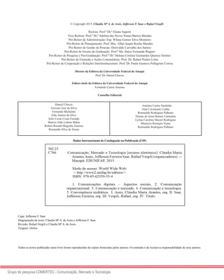 2
Grupo de pesquisa COMERTEC - Comunicação, Mercado e Tecnologia
© Copyright 2015, Cláudia Mª A. de Assis, Jefferson F. Saar e Rafael Vergili
Reitora: Prof.ª Dr.ª Eliane Superti
Vice-Reitora: Prof.ª Dr.ª Adelma das Neves Nunes Barros Mendes
Pró-Reitor de Administração: Esp. Wilma Gomes Silva Monteiro
Pró-Reitor de Planejamento: Prof. Msc. Allan Jasper Rocha Mendes
Pró-Reitor de Gestão de Pessoas: Dorivaldo Carvalho dos Santos
Pró-Reitor de Ensino de Graduação: Prof.ª Ms. Daize Fernanda Wagner
Pró-Reitor de Pesquisa e Pós-Graduação: Prof.ª Dr.ª Helena Cristina Guimarães Queiroz Simões
Pró-Reitor de Extensão e Ações Comunitárias: Prof. Dr. Rafael Pontes Lima
Pró-Reitor de Cooperação e Relações Interinstitucionais: Prof. Dr. Paulo Gustavo Pellegrino Correa
Diretor da Editora da Universidade Federal do Amapá
Prof. Dr. Daniel Chaves
Editor-chefe da Editora da Universidade Federal do Amapá
Fernando Castro Amoras
Conselho Editorial
Daniel Chaves
Giovani José da Silva
Fernanda Michalski
Eldo Santos da Silva
Julio Cezar Costa Furtado
Marcio Aldo Lobato Bahia
Robert Ronald Maguiña Zamora
Rosinaldo Silva de Sousa
Antônio Carlos Sardinha
Alan Cavalcanti Cunha
Romualdo Rodrigues Palhano
Eloane de Jesus Ramos Cantuária
Lylian Caroline Maciel Rodrigues
Mauricio Remigio Viana
Romualdo Rodrigues Palhano
Dados Internacionais de Catalogação na Publicação (CIP)
Capa: Jefferson F. Saar
Diagramação de texto: Cláudia Mª A. de Assis e Jefferson F. Saar.
Revisão: Rafael Vergili e Cláudia Mª A. de Assis
Tiragem: Online
Todos os textos publicados neste livro foram reproduzidos de cópias fornecidas pelos autores. O conteúdo é de exclusiva responsabilidade de seus autores.
 