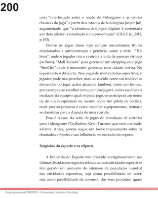 200
Grupo de pesquisa COMERTEC - Comunicação, Mercado e Tecnologia
uma “interlocução entre a noção de videogame e as teorias
clássicas do jogo” a partir dos estudos do ludologista Jasper Jull,
argumentado que “a estrutura dos jogos digitais é sustentada
por dois pilares: a simulação e a representação” (CRUZ Jr., 2012,
p.153).
Dentre os jogos desse tipo sempre encontramos títulos
relacionados a administração e gerência, como a série “The
Sims”, onde o jogador cria e controla a vida de pessoas virtuais
(os Sims), “Mall Tycoon” para gerenciar um shopping ou o jogo
“SimCity” onde é necessário gerenciar uma cidade inteira. No
esporte não é diferente. Nos jogos de modalidades esportivas, o
jogador pode não perceber, mas, ao decidir como vai resolver as
demandas do jogo, acaba atuando, também, como um técnico,
por exemplo, ao escolher com qual time jogará, como escolherá a
escalação da equipe e qual o tipo de jogo, se participará um treino
ou de um campeonato ou mesmo como um piloto de corrida,
onde precisa preparar o carro, escolher equipamentos, treinar e
se classificar para a disputa de uma corrida.
Esse é o caso da série de jogos de simulação de corridas
para videogames PlayStation, Gran Turismo que será analisado
adiante. Antes, porém, segue um breve mapeamento sobre os
chamados e-Sports e sua influência no mercado do esporte.
Negócios do esporte e os eSports
A Indústria do Esporte tem crescido vertiginosamente nas
últimasdécadaseosnegóciosrelacionadosàsatividadesesportivas
têm gerado um aumento do interesse da população mundial
nas atividades esportivas, seja como possibilidade de lazer,
seja como possibilidade de consumo dos seus produtos, quase
 