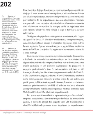 202
Grupo de pesquisa COMERTEC - Comunicação, Mercado e Tecnologia
Esse é um tipo de jogo de estratégia em tempo real pois o ambiente
de jogo é uma arena com duas equipes posicionadas em frente
aos seus computadores, monitoradas por telões e acompanhadas
por milhares de de espectadores nas arquibancadas. Fazendo
um paralelo com esportes não-eletrônicos, chamam a atenção
dos aficionados o espírito de equipe, onde os jogadores têm
que cumprir objetivos para vencer o jogo e derrotar a equipe
adversária.
Os jogos mais populares nesse gênero, atualmente, são League
of Legends71
e DotA 272
. Eles têm uma história, com personagens,
cenários, habilidades únicas e interações diferentes com outros
heróis jogáveis. Apesar das estratégias e jogabilidade variarem
entre os MOBAs, o objetivo do jogo é sempre o mesmo: destruir
a base inimiga.
Com o aumento do interesse, a profissionalização de cenários,
a inclusão de narradores e comentaristas, as competições dos
eSports têm aumentado sua popularidade nos últimos anos, com
maior audiência e um número significativo de jogadores e
equipes profissionais73
, isto é, treinamentos, seletivas e até
formação de seleções. O último campeonato mundial de DotA 2,
o The International, organizado pela Valve Corporation, empresa
norte americana que produz e publica jogos de sua autoria ou
participa na publicação de jogos eletrônicos de outras produtoras,
ofereceu prêmios na casa de US$ 12 milhões em 2014, além do
acompanhamento por milhões de pessoas em todo o mundo pela
Web (em 2013 teve 32 milhões de espectadores).
Em suma, o último relatório apresentado pela Superdata74
,
empresa especializada em mensuração de dados de mercado de
games, o mercado global dos eSports vale US$ 612 milhões e
atrai 134 milhões de pessoas, sejam jogadores ou espectadores.
71.	 League of
Legends (LoL) é um jogo
multiplayer online battle
arena desenvolvido
e publicado pela Riot
Games cujo objetivo
de cada time é destruir
o nexus da equipe
adversária, uma torre
localizada na base e
que é protegida por
outros estruturas.
Disponível em http://
br.leagueoflegends.com/
pt/ Acesso em 22 de
maio de 2015.
72.	 Defense of
the Ancients também
conhecido como DotA,
é um jogo idealizado
por um dos sócios da
Blizzard, Ju An Kim
cujo objetivo é destruir
a World Tree (Árvore
da Vida) do oponente.
Disponível em http://
www.playdota.com/
e em http://www.
playdota.com/ Acesso
em 22 de maio de 2015.
 