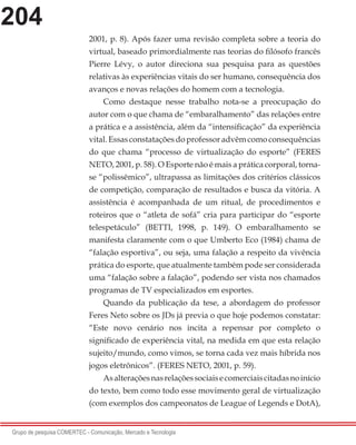 204
Grupo de pesquisa COMERTEC - Comunicação, Mercado e Tecnologia
2001, p. 8). Após fazer uma revisão completa sobre a teoria do
virtual, baseado primordialmente nas teorias do filósofo francês
Pierre Lévy, o autor direciona sua pesquisa para as questões
relativas às experiências vitais do ser humano, consequência dos
avanços e novas relações do homem com a tecnologia.
Como destaque nesse trabalho nota-se a preocupação do
autor com o que chama de “embaralhamento” das relações entre
a prática e a assistência, além da “intensificação” da experiência
vital. Essas constatações do professor advêm como consequências
do que chama “processo de virtualização do esporte” (FERES
NETO, 2001, p. 58). O Esporte não é mais a prática corporal, torna-
se “polissêmico”, ultrapassa as limitações dos critérios clássicos
de competição, comparação de resultados e busca da vitória. A
assistência é acompanhada de um ritual, de procedimentos e
roteiros que o “atleta de sofá” cria para participar do “esporte
telespetáculo” (BETTI, 1998, p. 149). O embaralhamento se
manifesta claramente com o que Umberto Eco (1984) chama de
“falação esportiva”, ou seja, uma falação a respeito da vivência
prática do esporte, que atualmente também pode ser considerada
uma “falação sobre a falação”, podendo ser vista nos chamados
programas de TV especializados em esportes.
Quando da publicação da tese, a abordagem do professor
Feres Neto sobre os JDs já previa o que hoje podemos constatar:
“Este novo cenário nos incita a repensar por completo o
significado de experiência vital, na medida em que esta relação
sujeito/mundo, como vimos, se torna cada vez mais híbrida nos
jogos eletrônicos”. (FERES NETO, 2001, p. 59).
Asalteraçõesnasrelaçõessociaisecomerciaiscitadasnoinício
do texto, bem como todo esse movimento geral de virtualização
(com exemplos dos campeonatos de League of Legends e DotA),
 