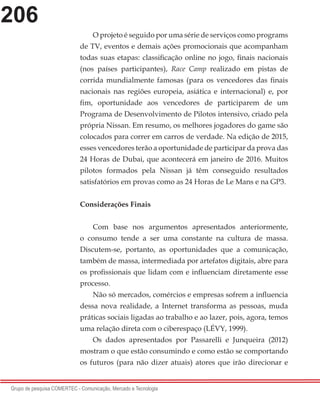 206
Grupo de pesquisa COMERTEC - Comunicação, Mercado e Tecnologia
O projeto é seguido por uma série de serviços como programs
de TV, eventos e demais ações promocionais que acompanham
todas suas etapas: classificação online no jogo, finais nacionais
(nos países participantes), Race Camp realizado em pistas de
corrida mundialmente famosas (para os vencedores das finais
nacionais nas regiões europeia, asiática e internacional) e, por
fim, oportunidade aos vencedores de participarem de um
Programa de Desenvolvimento de Pilotos intensivo, criado pela
própria Nissan. Em resumo, os melhores jogadores do game são
colocados para correr em carros de verdade. Na edição de 2015,
esses vencedores terão a oportunidade de participar da prova das
24 Horas de Dubai, que acontecerá em janeiro de 2016. Muitos
pilotos formados pela Nissan já têm conseguido resultados
satisfatórios em provas como as 24 Horas de Le Mans e na GP3.
Considerações Finais
Com base nos argumentos apresentados anteriormente,
o consumo tende a ser uma constante na cultura de massa.
Discutem-se, portanto, as oportunidades que a comunicação,
também de massa, intermediada por artefatos digitais, abre para
os profissionais que lidam com e influenciam diretamente esse
processo.
Não só mercados, comércios e empresas sofrem a influencia
dessa nova realidade, a Internet transforma as pessoas, muda
práticas sociais ligadas ao trabalho e ao lazer, pois, agora, temos
uma relação direta com o ciberespaço (LÉVY, 1999).
Os dados apresentados por Passarelli e Junqueira (2012)
mostram o que estão consumindo e como estão se comportando
os futuros (para não dizer atuais) atores que irão direcionar e
 