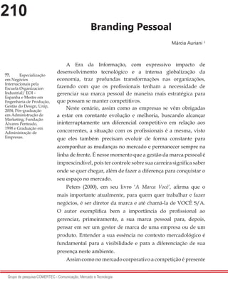 210
Grupo de pesquisa COMERTEC - Comunicação, Mercado e Tecnologia
Branding Pessoal
Márcia Auriani 1
A Era da Informação, com expressivo impacto de
desenvolvimento tecnológico e a intensa globalização da
economia, traz profundas transformações nas organizações,
fazendo com que os profissionais tenham a necessidade de
gerenciar sua marca pessoal de maneira mais estratégica para
que possam se manter competitivos.
Neste cenário, assim como as empresas se vêm obrigadas
a estar em constante evolução e melhoria, buscando alcançar
ininterruptamente um diferencial competitivo em relação aos
concorrentes, a situação com os profissionais é a mesma, visto
que eles também precisam evoluir de forma constante para
acompanhar as mudanças no mercado e permanecer sempre na
linha de frente. É nesse momento que a gestão da marca pessoal é
imprescindível, pois ter controle sobre sua carreira significa saber
onde se quer chegar, além de fazer a diferença para conquistar o
seu espaço no mercado.
Peters (2000), em seu livro ‘A Marca Você’, afirma que o
mais importante atualmente, para quem quer trabalhar e fazer
negócios, é ser diretor da marca e até chamá-la de VOCÊ S/A.
O autor exemplifica bem a importância do profissional ao
gerenciar, primeiramente, a sua marca pessoal para, depois,
pensar em ser um gestor de marca de uma empresa ou de um
produto. Entender a sua essência no contexto mercadológico é
fundamental para a visibilidade e para a diferenciação de sua
presença neste ambiente.
Assim como no mercado corporativo a competição é presente
77.	 Especialização
em Negócios
Internacionais pela
Escuela Organizacion
Industrial/ EOI –
Espanha e Mestre em
Engenharia de Produção,
Gestão do Design, Unip,
2004; Pós-graduação
em Administração de
Marketing, Fundação
Álvares Penteado,
1998 e Graduação em
Administração de
Empresas.
 