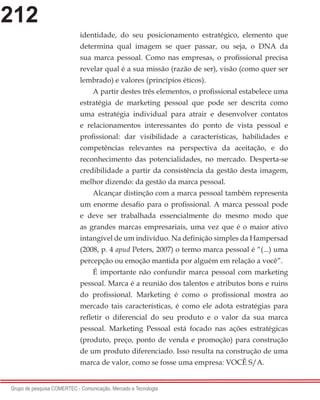 212
Grupo de pesquisa COMERTEC - Comunicação, Mercado e Tecnologia
identidade, do seu posicionamento estratégico, elemento que
determina qual imagem se quer passar, ou seja, o DNA da
sua marca pessoal. Como nas empresas, o profissional precisa
revelar qual é a sua missão (razão de ser), visão (como quer ser
lembrado) e valores (princípios éticos).
A partir destes três elementos, o profissional estabelece uma
estratégia de marketing pessoal que pode ser descrita como
uma estratégia individual para atrair e desenvolver contatos
e relacionamentos interessantes do ponto de vista pessoal e
profissional: dar visibilidade a características, habilidades e
competências relevantes na perspectiva da aceitação, e do
reconhecimento das potencialidades, no mercado. Desperta-se
credibilidade a partir da consistência da gestão desta imagem,
melhor dizendo: da gestão da marca pessoal.
Alcançar distinção com a marca pessoal também representa
um enorme desafio para o profissional. A marca pessoal pode
e deve ser trabalhada essencialmente do mesmo modo que
as grandes marcas empresariais, uma vez que é o maior ativo
intangível de um indivíduo. Na definição simples da Hampersad
(2008, p. 4 apud Peters, 2007) o termo marca pessoal é “(...) uma
percepção ou emoção mantida por alguém em relação a você”.
É importante não confundir marca pessoal com marketing
pessoal. Marca é a reunião dos talentos e atributos bons e ruins
do profissional. Marketing é como o profissional mostra ao
mercado tais características, é como ele adota estratégias para
refletir o diferencial do seu produto e o valor da sua marca
pessoal. Marketing Pessoal está focado nas ações estratégicas
(produto, preço, ponto de venda e promoção) para construção
de um produto diferenciado. Isso resulta na construção de uma
marca de valor, como se fosse uma empresa: VOCÊ S/A.
 