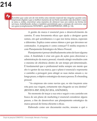 214
Grupo de pesquisa COMERTEC - Comunicação, Mercado e Tecnologia
A gestão da marca é essencial para o desenvolvimento da
carreira. É uma ferramenta eficaz que ajuda a designar quem
somos, em quê acreditamos e o que nos torna únicos, especiais
e diferentes. Explica como somos ótimos e por que devemos ser
contratados. A pergunta é: como começar? E minha resposta é:
com Planejamento Estratégico da Marca Pessoal.
Planejamentoépensardetalhadamenteantesdefazeralguma
coisa. A finalidade é criar um guia de ações para direcionar a
administração da marca pessoal, visando atingir resultados com
o máximo de eficiência dentro de um tempo pré-determinado.
É fundamental que o profissional tenha sempre em mente que
ele é o gestor da sua marca, que o plano é essencial e representa
o caminho a perseguir para atingir as suas metas anuais e, no
longo prazo, o objetivo estratégico da marca pessoa. É o branding
pessoal.
“As empresas são como navios que, se não traçarem uma
rota para sua viagem, certamente não chegarão ao seu destino”
(REVISTA BSP, EDIÇÃO 2014, ANÔNIMO).
No momento de traçar a sua rota e seguir o seu caminho em
busca de um plano de marketing é essencial considerar alguns
passos, a fim de desenvolver um planejamento estratégico da
marca pessoal de forma eficiente e eficaz.
Elaborado como um documento escrito, resume o quê o
“
Acredito que cada um de nós tenha uma missão especial tão singular quanto uma
impressão digital e que a melhor maneira de ser bem-sucedido seja descobrir o que
se ama e, então, encontrar uma maneira de oferecer isso aos outros na forma de
serviços, trabalhando árduo e também permitindo que a energia do universo seja
seu guia (complementa WINFREY, apud RAMPERSAD, 2008, p. 14).
 