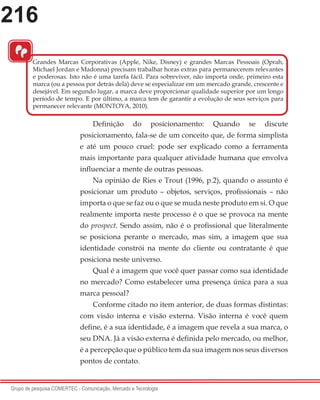 216
Grupo de pesquisa COMERTEC - Comunicação, Mercado e Tecnologia
“
Definição do posicionamento: Quando se discute
posicionamento, fala-se de um conceito que, de forma simplista
e até um pouco cruel: pode ser explicado como a ferramenta
mais importante para qualquer atividade humana que envolva
influenciar a mente de outras pessoas.
Na opinião de Ries e Trout (1996, p.2), quando o assunto é
posicionar um produto – objetos, serviços, profissionais – não
importa o que se faz ou o que se muda neste produto em si. O que
realmente importa neste processo é o que se provoca na mente
do prospect. Sendo assim, não é o profissional que literalmente
se posiciona perante o mercado, mas sim, a imagem que sua
identidade constrói na mente do cliente ou contratante é que
posiciona neste universo.
Qual é a imagem que você quer passar como sua identidade
no mercado? Como estabelecer uma presença única para a sua
marca pessoal?
Conforme citado no item anterior, de duas formas distintas:
com visão interna e visão externa. Visão interna é você quem
define, é a sua identidade, é a imagem que revela a sua marca, o
seu DNA. Já a visão externa é definida pelo mercado, ou melhor,
é a percepção que o público tem da sua imagem nos seus diversos
pontos de contato.
Grandes Marcas Corporativas (Apple, Nike, Disney) e grandes Marcas Pessoais (Oprah,
Michael Jordan e Madonna) precisam trabalhar horas extras para permanecerem relevantes
e poderosas. Isto não é uma tarefa fácil. Para sobreviver, não importa onde, primeiro esta
marca (ou a pessoa por detrás dela) deve se especializar em um mercado grande, crescente e
desejável. Em segundo lugar, a marca deve proporcionar qualidade superior por um longo
período de tempo. E por último, a marca tem de garantir a evolução de seus serviços para
permanecer relevante (MONTOYA, 2010).
 