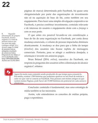 22
Grupo de pesquisa COMERTEC - Comunicação, Mercado e Tecnologia
páginas de marca) determinada pelo Facebook, há quase uma
obrigatoriedade por parte das organizações de investimento
não só na aquisição de base de fãs, como também em seu
engajamento. Para fazer uma simples divulgação corporativa no
Facebook, é preciso combinar investimento, conteúdo relevante
e de interesse do usuário e engajamento deste com a fanpage e
com os seus posts.
O que antes era possível levando-se em consideração a
base de fãs de uma organização no Facebook, por conta dessa
mudança anunciada, o volume de pessoas impactadas diminuiu
drasticamente. A mudança se deu para que a linha do tempo
(timeline) dos usuários não ficasse repleta de mensagens
comerciais. Portanto, para se atingir a audiência desejada, a
orientação é investir em anúncios pagos.
Brian Boland (2014, online), executivo do Facebook, em
resposta às perguntas dos usuários sobre a diminuição do alcance
orgânico5
, rebateu:
Conclusão: conteúdo é fundamental, mas uma estratégia de
mídia também se faz necessária.
Assim, vale entendermos os conceitos de mídias própria,
paga e espontânea.
5.	 Segundo
informações do próprio
Facebook, alcance
orgânico é o total de
pessoas únicas que
um post não pago
consegue atingir. Já o
alcance pago é o total
de pessoas únicas
atingidas resultado
de anúncios feitos.
Disponível em: https://
www.facebook.com/
help/285625061456389.
Acesso em 13/03/2015.
“
Agora há muito mais conteúdo sendo produzido do que tempo para consumi-lo.
Em média, existem 1.500 histórias que poderiam aparecer no seu Feed de notícias a
cada vez que você se conecta ao Facebook. Para pessoas com muitos amigos ou que
curtem muitas Páginas, pode haver até 15.000 histórias em potencial em cada acesso à
plataforma.
 