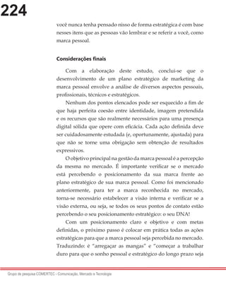 224
Grupo de pesquisa COMERTEC - Comunicação, Mercado e Tecnologia
você nunca tenha pensado nisso de forma estratégica é com base
nesses itens que as pessoas vão lembrar e se referir a você, como
marca pessoal.
Considerações finais
Com a elaboração deste estudo, conclui-se que o
desenvolvimento de um plano estratégico de marketing da
marca pessoal envolve a análise de diversos aspectos pessoais,
profissionais, técnicos e estratégicos.
Nenhum dos pontos elencados pode ser esquecido a fim de
que haja perfeita coesão entre identidade, imagem pretendida
e os recursos que são realmente necessários para uma presença
digital sólida que opere com eficácia. Cada ação definida deve
ser cuidadosamente estudada (e, oportunamente, ajustada) para
que não se torne uma obrigação sem obtenção de resultados
expressivos.
O objetivo principal na gestão da marca pessoal é a percepção
da mesma no mercado. É importante verificar se o mercado
está percebendo o posicionamento da sua marca frente ao
plano estratégico de sua marca pessoal. Como foi mencionado
anteriormente, para ter a marca reconhecida no mercado,
torna-se necessário estabelecer a visão interna e verificar se a
visão externa, ou seja, se todos os seus pontos de contato estão
percebendo o seu posicionamento estratégico: o seu DNA!
Com um posicionamento claro e objetivo e com metas
definidas, o próximo passo é colocar em prática todas as ações
estratégicas para que a marca pessoal seja percebida no mercado.
Traduzindo: é “arregaçar as mangas” e “começar a trabalhar
duro para que o sonho pessoal e estratégico do longo prazo seja
 