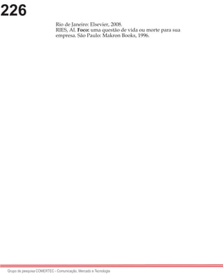 226
Grupo de pesquisa COMERTEC - Comunicação, Mercado e Tecnologia
Rio de Janeiro: Elsevier, 2008.
RIES, Al. Foco: uma questão de vida ou morte para sua
empresa. São Paulo: Makron Books, 1996.
 