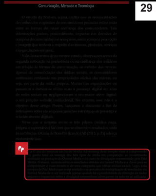 29Comunicação, Mercado e Tecnologia
O estudo da Nielsen, acima, indica que as recomendações
de conhecidos e opiniões de consumidores postadas online estão
entre as formas de maior confiança dos consumidores. Tais
informações podem, possivelmente, impactar nas decisões de
compras de consumidores e seus pares, assim como na percepção
e imagem que tenham a respeito das marcas, produtos, serviços
e organizações em geral.
Valedestacarmosdestemesmoestudo,observaçõesacercada
segunda colocação na preferência ou na confiança dos usuários
em relação às formas de comunicação, os websites das marcas.
Apesar da consolidação das mídias sociais, os consumidores
continuam confiando nas propriedades oficiais das marcas, ou
seja, em parte da mídia própria. Muitas das organizações ou
passaram a dedicar-se muito mais à presença digital em sites
de redes sociais ou negligenciaram o seu maior ativo digital:
o seu próprio website institucional. No entanto, esse não é o
objetivo desse artigo. Porém, lançamos a discussão a fim de
refletirmos sobre ela ao pensarmos nas estratégias de presença e
relacionamento digitais.
Vê-se que a sintonia entre os três pilares (mídias paga,
própria e espontânea) faz com que se obtenham resultados junto
às audiências. O Guia de Boas Práticas do IAB (2013, p. 21) reforça
exatamente isso:
“
(...) O uso de métricas em Social Media Advertising deve sempre visar a compreensão
do ganho total da sinergia dos três tipos de mídia em comparação ao investimento
realizado na produção da Owned Media e do custo de divulgação representado pela Paid
Media. Portanto, controle sobre os resultados obtidos via Earned Media é a chave para se
compreender o custo-benefício de uma campanha que utilize mídias sociais. Logo, toda
compra de Paid Media que esteja atrelada a expectativa de multiplicação de resultados via
Earned Media deve ser realizada apenas quando há a possibilidade de obtenção de dados
seguros e imparciais sobre a divulgação espontânea subsequente na rede social utilizada.
 