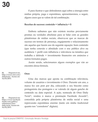 30
Grupo de pesquisa COMERTEC - Comunicação, Mercado e Tecnologia
E para ilustrar o que defendemos aqui sobre a sinergia entre
mídias própria, paga e espontânea, apresentaremos, a seguir,
alguns casos que se valem de tal combinação.
Receitas de sucesso: conteúdo + influência + $
Embora saibamos que não existem receitas previamente
prontas ou verdades absolutas para se lidar com as grandes
plataformas de mídias sociais, observa-se que as marcas de
sucesso em termos de presença, engajamento e relacionamento
são aquelas que fazem uso da seguinte equação: bom conteúdo
(que tenha conexão e afinidade com o seu público alvo ou
audiência + perfil com influência e relevância na temática que
trabalha e defende + investimento financeiro em anúncios e
outros formatos pagos.
Assim sendo, selecionamos alguns exemplos que vão ao
encontro dessa fórmula.
Oreo
Uma das marcas que aposta na combinação relevância,
volume de usuários e investimento é Oreo. Durante um ano, a
marca fez um post por dia, colocando o seu biscoito como
protagonista das postagens e se valendo de algum gancho de
conteúdo ou data especial. A ação, nomeada de Oreo Daily
Twist11
, rendeu à marca a premiação Facebook Awards12
,
concedida pela própria plataforma de mídia social e uma
repercussão espontânea enorme (tanto em mídia tradicional
quanto nos “corredores” digitais).
11.	 Disponível em:
http://www.oreo.com/
dailytwist/. Acesso em
16/03/2015.
12.	 Disponível em:
https://www.facebook-
studio.com/gallery/
submission/oreo-
daily-twist. Acesso em
16/03/2015.
 