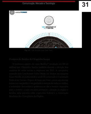 31Comunicação, Mercado e Tecnologia
Fig. n.5 – Site da ação Oreo Daily Twist.
O enterro do Bentley de Chiquinho Scarpa
O polêmico enterro do carro Bentley13
(avaliado em R$ 1,5
milhão) por Chiquinho Scarpa também chamou a atenção dos
usuários de redes sociais e imprensa em 2013. A campanha,
assinada pela Leo Burnett Tailor Made, foi bronze na categoria
Lions Health, de publicidade e saúde do renomado e ovacionado
Festival de Cannes. Depois de fazer um teaser, cavar um enorme
buraco em seu jardim e ter ganhado a atenção de todas as mídias,
o milionário desvendou a polêmica no dia e horário marcados
para o enterro: a ação era para promover a doação de órgãos e
tecidos, uma parceria entre o governo federal e a Associação
Brasileira dos Transplante de Órgãos.
13.	 Disponível em:
http://exame.abril.com.
br/marketing/noticias/
enterro-do-bentley-e-um-
dos-destaques-do-brasil-
em-cannes. Acesso em
16/03/2015.
 