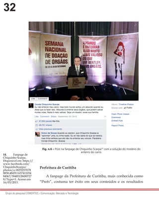 32
Grupo de pesquisa COMERTEC - Comunicação, Mercado e Tecnologia
Fig. n.6 – Post na fanpage de Chiquinho Scarpa14
com a solução do mistério do
enterro do carro.
Prefeitura de Curitiba
A fanpage da Prefeitura de Curitiba, mais conhecida como
“Prefs”, costuma ter êxito em seus conteúdos e os resultados
14.	 Fanpage de
Chiquinho Scarpa.
Disponível em: https://
www.facebook.com/
ChiquinhoScarpa/
photos/a.18270219178
8858.48459.1657411034
84967/58485128490727
8/?type=1. Acesso em
16/03/2015.
 