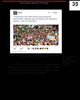 35Comunicação, Mercado e Tecnologia
Fig. n.8 – Postagem da revista Veja19
sobre o panelaço de 15/03/2015 durante os
pronunciamentos dos Ministros de Estado.
O ex-Ministro do Supremo Tribunal Federal, Joaquim
Barbosa, ao comentar sobre os pronunciamentos em seu perfil
de Twitter afirmou que quem deveria ter se dirigido à população
deveria ter sido a Presidenta e não os Ministros.
19.	 Disponível
em: https://
twitter.com/VEJA/
status/5772302922447011
85. Acesso em
16/03/2015.
 