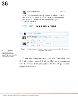36
Grupo de pesquisa COMERTEC - Comunicação, Mercado e Tecnologia
Fig. n.9 – Tuíte de Joaquim Barbosa20
sobre o pronunciamento dos Ministros de
Estado em 15/03/2015.
O tuíte teve praticamente dez vezes mais repercussão (mais
de 8 mil retuítes e mais de 7 mil curtidas) que a postagem de
uma das revistas de maior circulação no País, a Veja, conforme
reproduzimos abaixo.
20.	 Disponível
em: https://twitter.
com/joaquimboficial/
staus/577239051490746370.
Acesso em 16/03/2015.
 