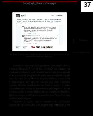 37Comunicação, Mercado e Tecnologia
Fig. n.10 – Tuíte da revista Veja21
sobre Joaquim Barbosa e o pronunciamento dos
Ministros de Estado em 15/03/2015.
Aconclusãoaquesepodechegar,diantedosexemplosdados,
é que a viralização de um conteúdo depende da fórmula: sua
qualidade + influência e relevância de quem o está disseminando
e, se possível, de um plano de mídia que acompanhe a tudo
isso. No caso do ex-Ministro Joaquim Barbosa, a sua fama
e popularidade nas redes faz com que suas falas e opiniões
ganhem extrema reverberação nas redes e sejam, inclusive,
utilizadas como trechos de depoimentos pela imprensa. O que
é dito nas redes se torna público e de uso coletivo, por exemplo,
da imprensa que se vale dessas expressões como “aspas” de suas
matérias e reportagens.
Vejamos, a seguir, alguns exemplos de publicações
claramente impulsionadas com investimento financeiro a fim
21.	 Disponível
em: https://twitter.
com/ VEJA/
status/5772581071701196
80. Acesso em
16/03/2015.
tus/577258107170119680.
Acesso em 16/03/2015.
 