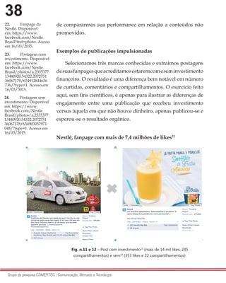 38
Grupo de pesquisa COMERTEC - Comunicação, Mercado e Tecnologia
de compararmos sua performance em relação a conteúdos não
promovidos.
Exemplos de publicações impulsionadas
Selecionamos três marcas conhecidas e extraímos postagens
desuasfanpagesqueacreditamosestaremcomeseminvestimento
financeiro. O resultado é uma diferença bem notável em número
de curtidas, comentários e compartilhamentos. O exercício feito
aqui, sem fins científicos, é apenas para ilustrar as diferenças de
engajamento entre uma publicação que recebeu investimento
versus àquela em que não houve dinheiro, apenas publicou-se e
esperou-se o resultado orgânico.
Nestlé, fanpage com mais de 7,4 milhões de likes22
Fig. n.11 e 12 – Post com investimento23
(mais de 14 mil likes, 245
compartilhamentos) e sem24
(353 likes e 22 compartilhamentos).
22.	 Fanpage da
Nestlé. Disponível
em: https://www.
facebook.com/Nestle.
Brasil?fref=photo. Acesso
em 16/03/2015.
23.	 Postagem com
investimento. Disponível
em: https://www.
facebook.com/Nestle.
Brasil/photos/a.2335377
13440920.54322.2072751
36067178/654912844636
736/?type=1. Acesso em
16/03/3015.
24.	 Postagem sem
investimento. Disponível
em: https://www.
facebook.com/Nestle.
Brasil/photos/a.2335377
13440920.54322.2072751
36067178/654903057971
048/?type=1. Acesso em
16/03/2015.
 