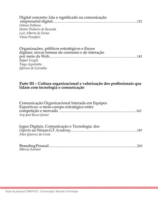 4
Grupo de pesquisa COMERTEC - Comunicação, Mercado e Tecnologia
Digital concreto: fala e significado na comunicação
empresarial digital.....................................................................................................121
Fátima Delbono
Heitor Pinheiro de Rezende
Luiz Alberto de Farias
Vânia Penafieri
Organizações, públicos estratégicos e fluxos
digitais: novas formas de consumo e de interação
por meio da Web.........................................................................................................143
Rafael Vergili
Tiago Agostinho
Jeferson de Carvalho
Parte III – Cultura organizacional e valorização dos profissionais que
lidam com tecnologia e comunicação
Comunicação Organizacional Integrada em Equipes
Esportivas: o meio-campo estratégico entre
competição e mercado	............................................................................................163
Ary José Rocco Júnior
Jogos Digitais, Comunicação e Tecnologia: dos
eSports ao Nissan GT Academy................................................................................187
Alan Queiroz da Costa
BrandingPessoal..........................................................................................................210
Márcia Auriani
 