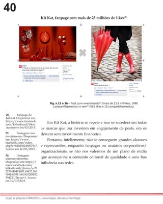 40
Grupo de pesquisa COMERTEC - Comunicação, Mercado e Tecnologia
Kit Kat, fanpage com mais de 25 milhões de likes28
Fig. n.15 e 16 – Post com investimento29
(mais de 15,9 mil likes, 1488
compartilhamentos) e sem30
(665 likes e 16 compartilhamentos).
Em Kit Kat, a história se repete e isso se sucederá em todas
as marcas que ora investem em engajamento de posts, ora os
deixam sem investimento financeiro.
Portanto, infelizmente, não se conseguem grandes alcances
e repercussões, enquanto fanpages ou usuários corporativos/
organizacionais, se não nos valermos de um plano de mídia
que acompanhe o conteúdo editorial de qualidade e uma boa
influência nas redes.
28.	 Fanpage de
Kit Kat. Disponível em:
https://www.facebook.
com/kitkatbrasil/likes.
Acesso em 16/03/2015.
29.	 Postagem com
investimento. Disponível
em: https://www.
facebook.com/video.
php?v=810238249057947.
Acesso em 16/03/2015.
30.	 Postagem
sem investimento.
Disponível em: https://
www.facebook.com/
kitkatbrasil/photos/a.28
2736418474802.69423.268
769146538196/810208852
394220/?type=1. Acesso
em 16/03/2015.
 