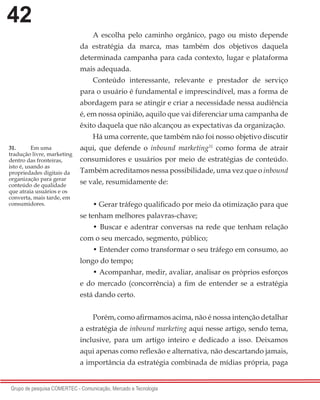 42
Grupo de pesquisa COMERTEC - Comunicação, Mercado e Tecnologia
A escolha pelo caminho orgânico, pago ou misto depende
da estratégia da marca, mas também dos objetivos daquela
determinada campanha para cada contexto, lugar e plataforma
mais adequada.
Conteúdo interessante, relevante e prestador de serviço
para o usuário é fundamental e imprescindível, mas a forma de
abordagem para se atingir e criar a necessidade nessa audiência
é, em nossa opinião, aquilo que vai diferenciar uma campanha de
êxito daquela que não alcançou as expectativas da organização.
Há uma corrente, que também não foi nosso objetivo discutir
aqui, que defende o inbound marketing31
como forma de atrair
consumidores e usuários por meio de estratégias de conteúdo.
Também acreditamos nessa possibilidade, uma vez que o inbound
se vale, resumidamente de:
• Gerar tráfego qualificado por meio da otimização para que
se tenham melhores palavras-chave;
• Buscar e adentrar conversas na rede que tenham relação
com o seu mercado, segmento, público;
• Entender como transformar o seu tráfego em consumo, ao
longo do tempo;
• Acompanhar, medir, avaliar, analisar os próprios esforços
e do mercado (concorrência) a fim de entender se a estratégia
está dando certo.
Porém, como afirmamos acima, não é nossa intenção detalhar
a estratégia de inbound marketing aqui nesse artigo, sendo tema,
inclusive, para um artigo inteiro e dedicado a isso. Deixamos
aqui apenas como reflexão e alternativa, não descartando jamais,
a importância da estratégia combinada de mídias própria, paga
31.	 Em uma
tradução livre, marketing
dentro das fronteiras,
isto é, usando as
propriedades digitais da
organização para gerar
conteúdo de qualidade
que atraia usuários e os
converta, mais tarde, em
consumidores.
 