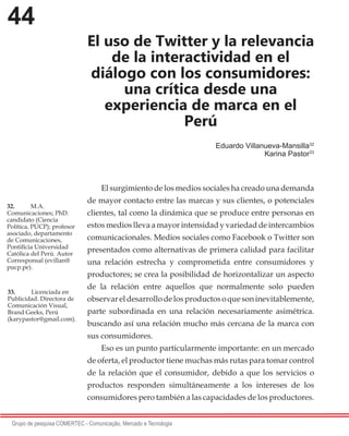 44
Grupo de pesquisa COMERTEC - Comunicação, Mercado e Tecnologia
El uso de Twitter y la relevancia
de la interactividad en el
diálogo con los consumidores:
una crítica desde una
experiencia de marca en el
Perú
Eduardo Villanueva-Mansilla32
Karina Pastor33
El surgimiento de los medios sociales ha creado una demanda
de mayor contacto entre las marcas y sus clientes, o potenciales
clientes, tal como la dinámica que se produce entre personas en
estos medios lleva a mayor intensidad y variedad de intercambios
comunicacionales. Medios sociales como Facebook o Twitter son
presentados como alternativas de primera calidad para facilitar
una relación estrecha y comprometida entre consumidores y
productores; se crea la posibilidad de horizontalizar un aspecto
de la relación entre aquellos que normalmente solo pueden
observareldesarrollodelosproductosoquesoninevitablemente,
parte subordinada en una relación necesariamente asimétrica.
buscando así una relación mucho más cercana de la marca con
sus consumidores.
Eso es un punto particularmente importante: en un mercado
de oferta, el productor tiene muchas más rutas para tomar control
de la relación que el consumidor, debido a que los servicios o
productos responden simultáneamente a los intereses de los
consumidores pero también a las capacidades de los productores.
32.	 M.A.
Comunicaciones; PhD.
candidato (Ciencia
Política, PUCP); profesor
asociado, departamento
de Comunicaciones,
Pontificia Universidad
Católica del Perú. Autor
Corresponsal (evillan@
pucp.pe).
33.	 Licenciada en
Publicidad. Directora de
Comunicación Visual,
Brand Geeks, Perú
(karypastor@gmail.com).
 