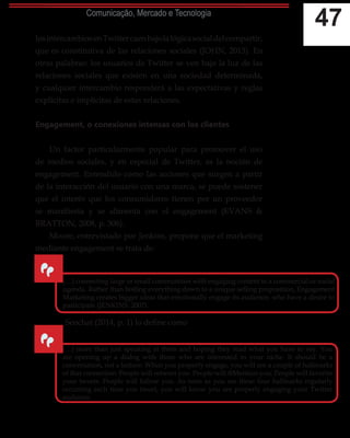 47Comunicação, Mercado e Tecnologia
losintercambiosenTwittercaenbajolalógicasocialdelcompartir,
que es constitutiva de las relaciones sociales (JOHN, 2013). En
otras palabras: los usuarios de Twitter se ven bajo la luz de las
relaciones sociales que existen en una sociedad determinada,
y cualquier intercambio responderá a las expectativas y reglas
explícitas e implícitas de estas relaciones.
Engagement, o conexiones intensas con los clientes
Un factor particularmente popular para promover el uso
de medios sociales, y en especial de Twitter, es la noción de
engagement. Entendido como las acciones que surgen a partir
de la interacción del usuario con una marca, se puede sostener
que el interés que los consumidores tienen por un proveedor
se manifiesta y se alimenta con el engagement (EVANS &
BRATTON, 2008, p. 306).
Moore, entrevistado por Jenkins, propone que el marketing
mediante engagement se trata de:
Seochat (2014, p. 1) lo define como
“
(…) connecting large or small communities with engaging content to a commercial or social
agenda. Rather than boiling everything down to a unique selling proposition, Engagement
Marketing creates bigger ideas that emotionally engage its audience, who have a desire to
participate (JENKINS, 2007).
“
(…) more than just speaking at them and hoping they read what you have to say. You
are opening up a dialog with those who are interested in your niche. It should be a
conversation, not a lecture. When you properly engage, you will see a couple of hallmarks
of that connection: People will retweet you. People will @Mention you. People will favorite
your tweets. People will follow you. As soon as you see these four hallmarks regularly
occurring each time you tweet, you will know you are properly engaging your Twitter
audience.
 