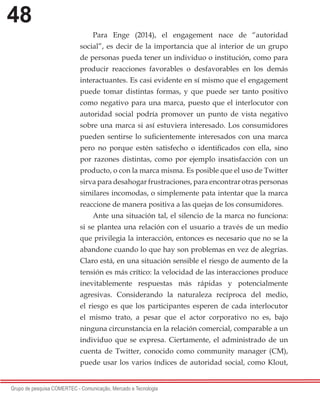 48
Grupo de pesquisa COMERTEC - Comunicação, Mercado e Tecnologia
Para Enge (2014), el engagement nace de “autoridad
social”, es decir de la importancia que al interior de un grupo
de personas pueda tener un individuo o institución, como para
producir reacciones favorables o desfavorables en los demás
interactuantes. Es casi evidente en sí mismo que el engagement
puede tomar distintas formas, y que puede ser tanto positivo
como negativo para una marca, puesto que el interlocutor con
autoridad social podría promover un punto de vista negativo
sobre una marca si así estuviera interesado. Los consumidores
pueden sentirse lo suficientemente interesados con una marca
pero no porque estén satisfecho o identificados con ella, sino
por razones distintas, como por ejemplo insatisfacción con un
producto, o con la marca misma. Es posible que el uso de Twitter
sirva para desahogar frustraciones, para encontrar otras personas
similares incomodas, o simplemente pata intentar que la marca
reaccione de manera positiva a las quejas de los consumidores.
Ante una situación tal, el silencio de la marca no funciona:
si se plantea una relación con el usuario a través de un medio
que privilegia la interacción, entonces es necesario que no se la
abandone cuando lo que hay son problemas en vez de alegrías.
Claro está, en una situación sensible el riesgo de aumento de la
tensión es más crítico: la velocidad de las interacciones produce
inevitablemente respuestas más rápidas y potencialmente
agresivas. Considerando la naturaleza recíproca del medio,
el riesgo es que los participantes esperen de cada interlocutor
el mismo trato, a pesar que el actor corporativo no es, bajo
ninguna circunstancia en la relación comercial, comparable a un
individuo que se expresa. Ciertamente, el administrado de un
cuenta de Twitter, conocido como community manager (CM),
puede usar los varios índices de autoridad social, como Klout,
 