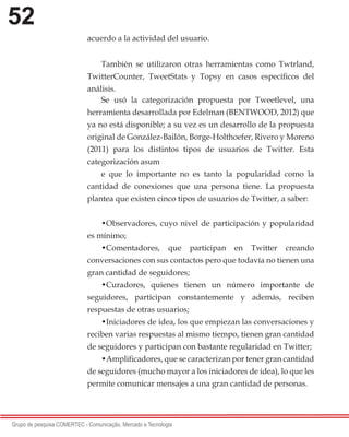 52
Grupo de pesquisa COMERTEC - Comunicação, Mercado e Tecnologia
acuerdo a la actividad del usuario.
También se utilizaron otras herramientas como Twtrland,
TwitterCounter, TweetStats y Topsy en casos específicos del
análisis.
Se usó la categorización propuesta por Tweetlevel, una
herramienta desarrollada por Edelman (BENTWOOD, 2012) que
ya no está disponible; a su vez es un desarrollo de la propuesta
original de González-Bailón, Borge-Holthoefer, Rivero y Moreno
(2011) para los distintos tipos de usuarios de Twitter. Esta
categorización asum
e que lo importante no es tanto la popularidad como la
cantidad de conexiones que una persona tiene. La propuesta
plantea que existen cinco tipos de usuarios de Twitter, a saber:
•Observadores, cuyo nivel de participación y popularidad
es mínimo;
•Comentadores, que participan en Twitter creando
conversaciones con sus contactos pero que todavía no tienen una
gran cantidad de seguidores;
•Curadores, quienes tienen un número importante de
seguidores, participan constantemente y además, reciben
respuestas de otras usuarios;
•Iniciadores de idea, los que empiezan las conversaciones y
reciben varias respuestas al mismo tiempo, tienen gran cantidad
de seguidores y participan con bastante regularidad en Twitter;
•Amplificadores, que se caracterizan por tener gran cantidad
de seguidores (mucho mayor a los iniciadores de idea), lo que les
permite comunicar mensajes a una gran cantidad de personas.
 