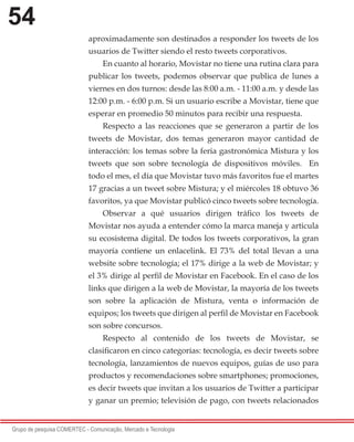 54
Grupo de pesquisa COMERTEC - Comunicação, Mercado e Tecnologia
aproximadamente son destinados a responder los tweets de los
usuarios de Twitter siendo el resto tweets corporativos.
En cuanto al horario, Movistar no tiene una rutina clara para
publicar los tweets, podemos observar que publica de lunes a
viernes en dos turnos: desde las 8:00 a.m. - 11:00 a.m. y desde las
12:00 p.m. - 6:00 p.m. Si un usuario escribe a Movistar, tiene que
esperar en promedio 50 minutos para recibir una respuesta.
Respecto a las reacciones que se generaron a partir de los
tweets de Movistar, dos temas generaron mayor cantidad de
interacción: los temas sobre la feria gastronómica Mistura y los
tweets que son sobre tecnología de dispositivos móviles. En
todo el mes, el día que Movistar tuvo más favoritos fue el martes
17 gracias a un tweet sobre Mistura; y el miércoles 18 obtuvo 36
favoritos, ya que Movistar publicó cinco tweets sobre tecnología.
Observar a qué usuarios dirigen tráfico los tweets de
Movistar nos ayuda a entender cómo la marca maneja y articula
su ecosistema digital. De todos los tweets corporativos, la gran
mayoría contiene un enlacelink. El 73% del total llevan a una
website sobre tecnología; el 17% dirige a la web de Movistar; y
el 3% dirige al perfil de Movistar en Facebook. En el caso de los
links que dirigen a la web de Movistar, la mayoría de los tweets
son sobre la aplicación de Mistura, venta o información de
equipos; los tweets que dirigen al perfil de Movistar en Facebook
son sobre concursos.
Respecto al contenido de los tweets de Movistar, se
clasificaron en cinco categorías: tecnología, es decir tweets sobre
tecnología, lanzamientos de nuevos equipos, guías de uso para
productos y recomendaciones sobre smartphones; promociones,
es decir tweets que invitan a los usuarios de Twitter a participar
y ganar un premio; televisión de pago, con tweets relacionados
 