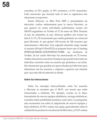 58
Grupo de pesquisa COMERTEC - Comunicação, Mercado e Tecnologia
consultas, el 22% quejas, el 19% reclamos y el 8% menciones.
Cabe mencionar que durante todo el mes se registraron dos
situaciones excepciones
Karen Schwarz, ex Miss Peru 2009 y presentadora de
televisión, realiza endorsement para la marca Movistar, ya
que aparece en varias actividades publicitarias; cuenta con
450.652 seguidores en Twitter al 17 de enero de 2014. Durante
el mes de setiembre, la srta. Schwarz publicó seis tweets los
días 8, 9, 19 y 25 anunciando que estaba grabando un comercial
para Movistar, lo que generó 148 tweets de 120 usuarios que
mencionaron a Movistar. Una segunda situación surge cuando
el usuario (@YupsTvPeruFCO) se propone hacer que el hashtag
#PERUQUIEREELADIOS3DEOCTUBRE sea tendencia en
Twitter, de los cuales Movistar fue mencionado en 72 tweets.
Ambas situaciones muestran el impacto que puede tener tanto un
individuo conocido como un usuario que pertenece a un nicho.
Son situaciones que pueden ser aprovechadas por Movistar para
interactuar con los usuarios y empezar a generar una relación
que vaya más allá de atención al cliente.
Sobre las interacciones
Sobre los mensajes intercambiados entre los usuarios
y Movistar se encontró que el 28.5% son tweets que están
relacionados a telefonía. Por ejemplo, averías en la línea,
lanzamiento de nuevos equipos telefónicos, recargas telefónicas,
consultas sobre potabilidad numérica, entre otros. Las preguntas
más recurrentes son sobre la adquisición de nuevos equipos y
línea telefónica. El 36% realiza una queja, generalmente sobre la
calidaddelosproductosolaatencióndeMovistar;yel12%realiza
 