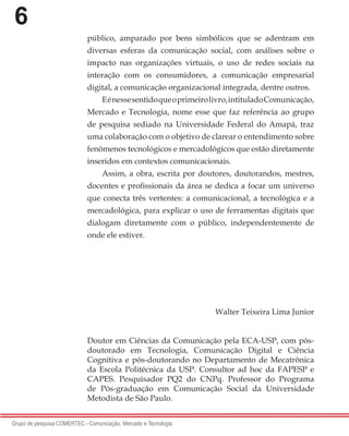 6
Grupo de pesquisa COMERTEC - Comunicação, Mercado e Tecnologia
público, amparado por bens simbólicos que se adentram em
diversas esferas da comunicação social, com análises sobre o
impacto nas organizações virtuais, o uso de redes sociais na
interação com os consumidores, a comunicação empresarial
digital, a comunicação organizacional integrada, dentre outros.
Eénessesentidoqueoprimeirolivro,intituladoComunicação,
Mercado e Tecnologia, nome esse que faz referência ao grupo
de pesquisa sediado na Universidade Federal do Amapá, traz
uma colaboração com o objetivo de clarear o entendimento sobre
fenômenos tecnológicos e mercadológicos que estão diretamente
inseridos em contextos comunicacionais.
Assim, a obra, escrita por doutores, doutorandos, mestres,
docentes e profissionais da área se dedica a focar um universo
que conecta três vertentes: a comunicacional, a tecnológica e a
mercadológica, para explicar o uso de ferramentas digitais que
dialogam diretamente com o público, independentemente de
onde ele estiver.
 
Walter Teixeira Lima Junior
Doutor em Ciências da Comunicação pela ECA-USP, com pós-
doutorado em Tecnologia, Comunicação Digital e Ciência
Cognitiva e pós-doutorando no Departamento de Mecatrônica
da Escola Politécnica da USP. Consultor ad hoc da FAPESP e
CAPES. Pesquisador PQ2 do CNPq.  Professor do Programa
de Pós-graduação em Comunicação Social  da Universidade
Metodista de São Paulo. 
 