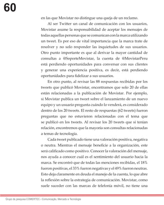 60
Grupo de pesquisa COMERTEC - Comunicação, Mercado e Tecnologia
en las que Movistar no distingue una queja de un reclamo.
Al ser Twitter un canal de comunicación con los usuarios,
Movistar asume la responsabilidad de aceptar los mensajes de
todasaquellaspersonasquesecomunicanconlamarcautilizando
un tweet. Es por eso de vital importancia que la marca trate de
resolver y no solo responder las inquietudes de sus usuarios.
Otro punto importante es que al derivar la mayor cantidad de
consultas a @SoporteMovistar, la cuenta de @MovistarPeru
está perdiendo oportunidades para conversar con sus clientes
y generar una experiencia positiva, es decir, está perdiendo
oportunidades para fidelizar a sus usuarios.
En otro punto, al revisar las 88 respuestas recibidas por los
tweets que publicó Movistar, encontramos que solo 20 de ellas
están relacionadas a la publicación de Movistar. Por ejemplo,
si Movistar publica un tweet sobre el lanzamiento de un nuevo
equipo y un usuario pregunta cuándo lo venderá, es considerado
dentro de los 20 tweets. El resto de respuestas (62 tweets) fueron
preguntas que no estuvieron relacionadas con el tema que
se publicó en los tweets. Al revisar los 20 tweets que si tenían
relación, encontremos que la mayoría son consultas relacionadas
a temas de tecnología.
Cada tweet publicado tiene una valoración positiva, negativa
o neutra. Mientras el mensaje beneficie a la organización, este
será calificado como positivo. Conocer la valoración del mensaje,
nos ayuda a conocer cuál es el sentimiento del usuario hacia la
marca. Se encontró que de todas las menciones recibidas, el 18%
fueron positivas, el 33% fueron negativas y el 49% fueron neutras.
Esto deja claramente en deuda el manejo de la cuenta, lo que abre
la reflexión sobre la estrategia de comunicación. Movistar, como
suele suceder con las marcas de telefonía móvil, no tiene una
 