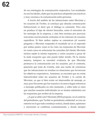 62
Grupo de pesquisa COMERTEC - Comunicação, Mercado e Tecnologia
de sus estrategias de comunicación corporativa. Los resultados
no son los ideales, dado que las prácticas adoptadas son reactivas
y muy cercanas a la comunicación entre personas.
A través del análisis de las interacciones entre Movistar y
los usuarios de Twitter, se concluye que abunda comunicación
bidireccional, es decir que el diálogo es constante. Pero esto
no produce el tipo de efectos buscados, como el retweeteo de
los mensajes de la empresa, y más bien termina por provocar
reacciones excesivamente centradas en los intereses de usuarios
específicos. Si bien ambos sujetos se comunican (el usuario
pregunta y Movistar responde) el resultado no es el esperado
por ambas partes: como se ha visto, las respuestas de Movistar
en varios casos no solucionan las consultas del cliente; Movistar
incluso repite la misma respuesta a varios usuarios a pesar de
la mala recepción que esta pueda haber tenido. De la misma
manera, tampoco se encontró evidencia de que Movistar
promueva la comunicación con los usuarios, por el contrario,
parecería que trata de evitarla, ante una suerte de conciencia
que las interacciones no resultan en situaciones que favorezcan
los objetivos corporativos. Asimismo, se encontró que no existe
interactividad entre los usuarios de Twitter y la cuenta de
Movistar, ya que si bien existe un intercambio de mensaje, es
muy poco frecuente que los usuarios o la marca hagan referencia
a mensajes publicados en otro momento, y sobre todo es claro
que muchos usuarios individuales no se sienten satisfechos con
las respuestas que reciben de la empresa.
¿A qué se debe esto? Hermida (2012) propone, en el contexto
del periodismo, que Twitter es periodismo ambiental: se crea un
entorno en el que todo constituye noticia, donde datos, opiniones
y emociones se combinan constantemente, y donde siempre
 