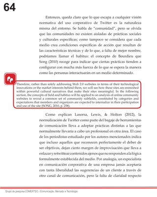 64
Grupo de pesquisa COMERTEC - Comunicação, Mercado e Tecnologia
Entonces, queda claro que lo que escapa a cualquier visión
normativa del uso corporativo de Twitter es la naturaleza
misma del entorno. Se habla de “comunidad”, pero se olvida
que las comunidades no existen aisladas de prácticas sociales
y culturales específicas; como tampoco se considera que cada
medio crea condiciones específicas de acción que resultan de
las características técnicas y de lo que, a falta de mejor nombre,
podríamos llamar el habitus: el concepto de Bourdieu que
Song (2010) recoge para indicar que ciertas prácticas tienden a
configurar con mucha más fuerza de lo que se espera la manera
como las personas interactuarán en un medio determinado.
Como explican Lasorsa, Lewis, & Holton (2012), la
normalización de Twitter como parte del bagaje de herramientas
de comunicación lleva a adoptar prácticas distintas a las que
normalmente llevaría a cabo un profesional en otra área. El caso
de los periodistas estudiado por los autores mencionados indica
que incluso aquellos que reconocen perfectamente el deber de
ser objetivos, dejan cierto margen de improvisación que lleva a
enlazaryretwittearcontenidosajenosquenorespondenalalógica
formalmente establecida del medio. Por analogía, un especialista
en comunicación corporativa de una empresa jamás aceptaría
con tanta liberalidad las sugerencias de un cliente a través de
otro canal de comunicación, pero la falta de claridad respecto
“
Therefore, rather than solely addressing Web 2.0 websites in terms of their technological
innovations or the market interests behind them, we will see how these sites are enmeshed
within powerful cultural narratives that make their sites meaningful. In the following
section, the concepts of field and habitus will be applied to an analysis of online community
websites to reveal a common set of community subfields, constituted by categories and
expectations that members and organizers are expected to internalize in their participation
and use of the site (SONG, 2010, p. 258).
 