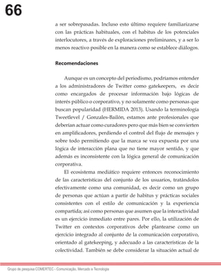 66
Grupo de pesquisa COMERTEC - Comunicação, Mercado e Tecnologia
a ser sobrepasadas. Incluso esto último requiere familiarizarse
con las prácticas habituales, con el habitus de los potenciales
interlocutores, a través de exploraciones preliminares, y a ser lo
menos reactivo posible en la manera como se establece diálogos.
Recomendaciones
Aunque es un concepto del periodismo, podríamos entender
a los administradores de Twitter como gatekeepers, es decir
como encargados de procesar información bajo lógicas de
interés público o corporativo, y no solamente como personas que
buscan popularidad (HERMIDA 2013). Usando la terminología
Tweetlevel / Gonzales-Bailón, estamos ante profesionales que
deberían actuar como curadores pero que más bien se convierten
en amplificadores, perdiendo el control del flujo de mensajes y
sobre todo permitiendo que la marca se vea expuesta por una
lógica de interacción plana que no tiene mayor sentido, y que
además es inconsistente con la lógica general de comunicación
corporativa.
El ecosistema mediático requiere entonces reconocimiento
de las características del conjunto de los usuarios, tratándolos
efectivamente como una comunidad, es decir como un grupo
de personas que actúan a partir de habitus y prácticas sociales
consistentes con el estilo de comunicación y la experiencia
compartida; así como personas que asumen que la interactividad
es un ejercicio inmediato entre pares. Por ello, la utilización de
Twitter en contextos corporativos debe plantearse como un
ejercicio integrado al conjunto de la comunicación corporativo,
orientado al gatekeeping, y adecuado a las características de la
colectividad. También se debe considerar la situación actual de
 