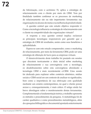72
Grupo de pesquisa COMERTEC - Comunicação, Mercado e Tecnologia
da Informação, com o acrônimo TI, aplica a estratégia de
relacionamento com o cliente por meio do CRM. Tem por
finalidade também confirmar se os processos de marketing
de relacionamento são ou não importantes ferramentas nas
organizaçõesnoalcancedemetasenamelhoriadaprodutividade.
A questão central que este estudo objetiva responder é:
Como a tecnologia influencia a estratégia de relacionamento com
o cliente na competitividade das organizações virtuais?
A resposta a essa questão central implica esclarecer
as principais tecnologias responsáveis por garantir que a
estratégia de CRM dê resultados, assim como seus benefícios e
aplicabilidade.
Espera-se com este estudo compreender, como o marketing
de relacionamento, por meio da ferramenta CRM, pode ser uma
estratégia de obtenção de lucro para as empresas virtuais.
O desenvolvimento deste trabalho foi pautado em sessões
que discutem teoricamente a ideia inicial sobre marketing
de relacionamento e sua convergência com a tecnologia,
os desdobramentos sobre esta convergência abordando a
tecnologia CRM e mais recentemente e-CRM. Uma sessão
foi dedicada para explanar sobre comércio eletrônico, mídias
sociais e CRM social em um contexto de analisar os significados,
bem como a importância de sua efetivação com qualidade
mediante um cenário contemporâneo, no qual o cliente possui
acesso e, consequentemente, é mais crítico. O artigo ainda faz
breve abordagem sobre o monitoramento destas ferramentas.
Complementando a fundamentação teórica, o trabalho apresenta
os métodos e procedimentos da pesquisa. A metodologia foi de
caráter qualitativo e como procedimentos metodológicos, além
de a pesquisa bibliográfica e documental apontada anteriormente
 