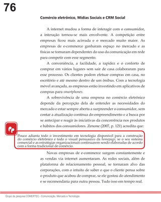 76
Grupo de pesquisa COMERTEC - Comunicação, Mercado e Tecnologia
Comércio eletrônico, Mídias Sociais e CRM Social
A internet mudou a forma de interagir com o consumidor,
a interação tornou-se mais envolvente. A competição entre
empresas ficou mais acirrada e o mercado muito maior. As
empresas de e-commerce ganharam espaço no mercado e as
físicas se tornaram dependentes do uso da comunicação em rede
para competir com esse segmento.
A conveniência, a facilidade, a rapidez e o conforto de
comprar em vários lugares sem sair de casa colaboraram para
esse processo. Os clientes podem efetuar compras em casa, no
escritório e até mesmo dentro de um ônibus. Com a tecnologia
móvel avançada, as empresas estão investindo em aplicativos de
compras para smartphones.
A sobrevivência de uma empresa no comércio eletrônico
depende da percepção dela de entender as necessidades do
mercado e estar sempre aberta a surpreender o consumidor, sem
contar a atualização contínua do empreendimento e a busca por
se antecipar e reagir às iniciativas da concorrência nos produtos
e hábitos dos consumidores. Zenone (2007, p. 121) acredita que:
Novas empresas de e-commerce surgem constantemente e
as vendas via internet aumentaram. As redes sociais, além de
plataforma de relacionamento pessoal, se tornaram alvo das
corporações, com o intuito de saber o que o cliente pensa sobre
o produto que acabou de comprar, se ele gostou do atendimento
e se recomendaria para outra pessoa. Tudo isso em tempo real.
“
Pouco adianta todo o investimento em tecnologia disponível para a construção
do comércio eletrônico e todo o visual persuasivo da homepage, se o seu sistema
comercial e as estratégias organizacionais continuarem sendo elaboradas de acordo
com a forma tradicional de comércio.
 