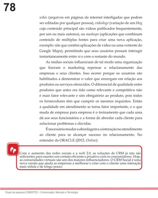 78
Grupo de pesquisa COMERTEC - Comunicação, Mercado e Tecnologia
wikis (arquivos em páginas da internet interligadas que podem
ser editadas por qualquer pessoa), videologs (variação de um blog
cujo conteúdo principal são vídeos publicados frequentemente,
por um ou mais autores), ou mashups (aplicações que combinam
conteúdo de múltiplas fontes para criar uma nova aplicação,
exemplo: site que contém aplicações de vídeo ou uma vertente do
Google Maps), permitindo que seus usuários possam interagir
instantaneamente entre si e com o restante do mundo.
As mídias sociais influenciam de tal modo uma organização
que fizeram o marketing repensar o relacionamento das
empresas e seus clientes. Isso ocorre porque os usuários são
habilitados a demonstrar o valor que enxergam em relação aos
produtos ou serviços oferecidos. O diferencial de qualidade entre
produtos que antes era tido como relevante e competitivo não
é mais fator relevante e sim obrigatório ao produto, pois todos
os fornecedores têm que cumprir os mesmos requisitos. Então
a qualidade em atendimento se torna fator importante, e o que
muda de empresa para empresa é o treinamento que cada uma
dá aos seus funcionários e a forma de abordar cada cliente para
solucionar problemas e dúvidas.
Énecessáriomudaraabordagemeainteraçãonoatendimento
ao cliente para se alcançar sucesso no relacionamento. No
entender da ORACLE (2012, Online):
“
Com o aumento das redes sociais e a web 2.0, as soluções de CRM já não são
suficientes para manter um contato eficiente e proativo com os consumidores. Hoje,
as comunidades virtuais são um dos maiores influenciadores. O CRM Social é uma
nova versão que ajuda as empresas a melhorar e criar com o cliente uma interação
mais sólida e de longo prazo.
 