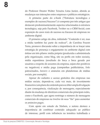 8
Grupo de pesquisa COMERTEC - Comunicação, Mercado e Tecnologia
do Professor Doutor Walter Teixeira Lima Junior, aborda as
mudanças nas interações entre empresas e públicos estratégicos.
A primeira parte do e-book (“Estrutura tecnológica e
exemplos de sucesso/fracasso”) é composta por três artigos que
destacam predominantemente aspectos relacionados à estrutura
tecnológica, seja pelo Facebook, Twitter ou o CRM Social, com
exposição de casos reais de sucesso ou fracasso de empresas no
ambiente digital.
O primeiro artigo da obra, intitulado “Conteúdo é rei, mas
a mídia também faz parte da realeza!”, de Carolina Frazon
Terra, promove discussão sobre a importância de se traçar uma
estratégia de presença e engajamento no ambiente digital com
ênfase em três pilares: mídia própria (produzida e administrada
pela organização, como blog, site ou perfis em redes sociais),
mídia espontânea (resultado do boca a boca gerado por
usuários a respeito de assuntos da empresa, sejam eles positivos
ou negativos) e mídia paga (campanhas publicitárias, links
patrocinados, banners e anúncios em plataformas de mídias
sociais, por exemplo).
Apesar do cadastro e acesso gratuitos das empresas nas
mídias sociais, depende-se, cada vez mais, de investimento
financeiroeumplanodeconteúdoparaseobterampladivulgação
e, por consequência, viralização de mensagens, especialmente
diante da mudança de diretrizes comerciais das principais redes,
como o Facebook, que agora restringe o número de mensagens
comerciais de empresas na timeline de seus “fãs” para aumentar
os anúncios pagos.
Com apoio em estudo da Nielsen, a autora destaca a
importância de combinar conteúdo adequado ao público
de interesse, perfil com influência na temática trabalhada e
 