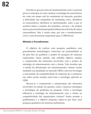 82
Grupo de pesquisa COMERTEC - Comunicação, Mercado e Tecnologia
Percebe-se que por meio do monitoramento online é possível
prever e antecipar as crises, analisar a estratégia da concorrência,
ter visão em tempo real do sentimento do mercado, perceber
a efetividade das campanhas de marketing online, identificar
os consumidores, identificar as oportunidades, saber o que os
usuários falam a respeito dos produtos, serviços e da própria
marca,poisessainformaçãopoderáinfluenciaradecisãodeoutros
consumidores. Sim, é muita coisa, por isso o monitoramento
online é uma ferramenta importante para o CRM Social.
Métodos e Procedimentos
O objetivo de realizar uma pesquisa qualitativa com
procedimento metodológico: entrevista em profundidade se
dá pelo fato de qualificar o projeto de pesquisa de natureza
exploratória. Neste sentido, este trabalho objetiva ampliar
a compreensão dos elementos envolvidos com a prática da
estratégia de relacionamento com o cliente. Vale ressaltar que
o estudo foi direcionado aos relacionamentos virtuais sociais
mediante sua atualidade no mercado CRM e com isso investigar
a necessidade de competitividade de empresas de e-commerce
nas redes sociais usando como base a tecnologia aplicada ao
CRM.
Buscou-se a compreensão e interpretação dos elementos
envolvidos no estudo em questão, como a natureza estratégica
e tecnológica do problema da pesquisa: Como a tecnologia
influencia a estratégia de relacionamento com o cliente na
competitividade das organizações virtuais? Assim, perante a
problemática e o objetivo proposto, optou-se por fazer uma
pesquisa qualitativa de natureza exploratória.
 