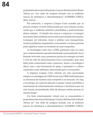 84
Grupo de pesquisa COMERTEC - Comunicação, Mercado e Tecnologia
proprietária das marcas Brastemp, Consul e KitchenAid no Brasil.
Afirma ser “um clube de compras fechado com as melhores
marcas de eletrônicos e eletrodomésticos” (COMPRA CERTA,
2014, Online).
Em entrevista, a empresa Compra Certa acredita que as
pessoas sempre viveram influenciadas por suas relações sociais,
sendo que o ambiente eletrônico possibilitou a potencialização
destas relações. O desafio das marcas e empresas é conseguir
fazerpartedesseambienteseminvadiraprivacidadedasrelações.
Conseguir ser relevante, tratar o público com transparência,
resolver problemas respeitando o consumidor e se fazer presente
pode significar muito no resultado de uma companhia.
As tecnologias, entre elas o CRM, permitem cada vez mais
que o relacionamento seja individualizado e personalizado. Isso é
bastante relevante, mas a promessa precisa ser entregue em todo
o ciclo de vida do relacionamento com o consumidor, pois uma
falha pode comprometer todo o processo. Assim, a tecnologia é
eficaz, mas é uma ferramenta de apoio, o principal é a cultura
corporativa estar alinhada e direcionada para o consumidor.
A empresa Compra Certa entende ser uma necessidade
integrar as estratégias de CRM Social com CRM tradicional para
se estruturar de maneira mais competitiva no mercado. Ou seja,
a tecnologia, em especial aplicada à relação virtual, possibilita a
manutenção de relacionamentos contínuos e duradouros por ser
mais barata, personalizada, além de alcançar muitas pessoas ao
mesmo tempo.
Um bom relacionamento virtual com os consumidores é
proprietária das marcas Brastemp, Consul e KitchenAid no Brasil.
Afirma ser “um clube de compras fechado com as melhores
marcas de eletrônicos e eletrodomésticos” (COMPRA CERTA,
 