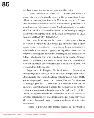 86
Grupo de pesquisa COMERTEC - Comunicação, Mercado e Tecnologia
também apresentar resultados bastante satisfatórios.
A outra empresa analisada foi a Plusoft, por meio de
entrevista em profundidade com seu diretor executivo, Bruno
Alves. A empresa possui mais de 25 anos de mercado. Foi um
dos primeiros softwares nacionais a montar uma plataforma de
atendimento e relacionamento no Brasil. Abordando o conceito
de CRM Social, a empresa desenvolve um software que integra
as informações capturadas na mídia social convergentes ao CRM
tradicional (PLUSOFT, 2015, Online).
Por meio da entrevista foi possível informar-se sobre o
iCustomer, a solução de CRM Social que monitora vinte e cinco
canais de redes sociais por vinte e quatro horas, capturando e
analisando reclamações e postagens negativas. Com isso as
empresas conseguem responder reclamações em integração ao
CRM, trabalhando com uma visão holística do cliente. Além de
tratar de reclamações, a ferramenta monitora a concorrência,
captura sugestões dos consumidores e analisa o processo de
geração de pedido e venda.
Segundo a 1ª Pesquisa Nacional sobre o E-commerce
Brasileiro (2014, Online), as redes sociais já correspondem a 60%
de conversão em vendas. Mediante esta afirmação, Alves (2014,
entrevista pessoal) observa que o consumidor está “acostumado
a interagir pela tela do computador e resolver tudo por ali
mesmo”. Exemplifica com a relação dos blogueiros e do canal de
vídeo Youtube como influenciadores e formadores de opinião.
Assim, pelo ponto de vista do e-commerce, as mídias sociais são
grandes influenciadores e são responsáveis por muita conversão
de venda, observando as que possuem maior penetração entre
os usuários.
Sobre o potencial das mídias sociais de alavancar a
 