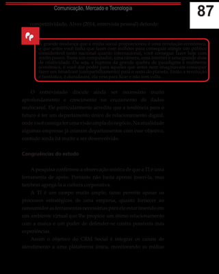 87Comunicação, Mercado e Tecnologia
competitividade, Alves (2014, entrevista pessoal) defende:
O entrevistado discute ainda ser necessário muito
aprofundamento e crescimento no cruzamento de dados
multicanal. Ele particularmente acredita que a tendência para o
futuro é ter um departamento único de relacionamento digital,
onde você consiga ter uma visão ampla do negócio. Na atualidade
algumas empresas já criaram departamentos com esse objetivo,
contudo ainda há muito a ser desenvolvido.
Congruências do estudo
A pesquisa confirmou a observação teórica de que a TI é uma
ferramenta de apoio. Portanto não basta apenas inseri-la, mas
também agregá-la a cultura corporativa.
A TI é um campo muito amplo, tanto permite apoiar os
processos estratégicos de uma empresa, quanto fornecer ao
consumidor as ferramentas necessárias para ele estar inserido em
um ambiente virtual que lhe propicie um ótimo relacionamento
com a marca e um poder de defender-se contra possíveis más
experiências.
Assim o objetivo do CRM Social é integrar os canais de
atendimento a uma plataforma única, monitorando as mídias
“
A grande mudança que a mídia social proporcionou é uma revolução econômica,
o que antes você tinha que fazer com milhões para conseguir atingir um público
considerável tanto nacional quanto internacional, você consegue fazer hoje com
muito pouco. Basta um computador, uma câmera, uma internet e uma grande dose
de criatividade. Ou seja, a ruptura da grande quebra de paradigma é realmente
econômica, é você dar poder para aqueles que antes nem imaginavam conseguir
fazer um broadcast (compartilhamento) para o resto do planeta. Então a revolução
é fantástica, é duradoura, ela veio para ficar e não tem volta.
 