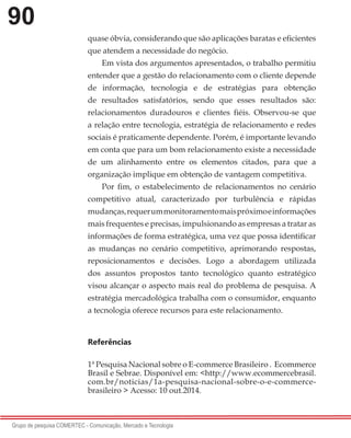 90
Grupo de pesquisa COMERTEC - Comunicação, Mercado e Tecnologia
quase óbvia, considerando que são aplicações baratas e eficientes
que atendem a necessidade do negócio.
Em vista dos argumentos apresentados, o trabalho permitiu
entender que a gestão do relacionamento com o cliente depende
de informação, tecnologia e de estratégias para obtenção
de resultados satisfatórios, sendo que esses resultados são:
relacionamentos duradouros e clientes fiéis. Observou-se que
a relação entre tecnologia, estratégia de relacionamento e redes
sociais é praticamente dependente. Porém, é importante levando
em conta que para um bom relacionamento existe a necessidade
de um alinhamento entre os elementos citados, para que a
organização implique em obtenção de vantagem competitiva.
Por fim, o estabelecimento de relacionamentos no cenário
competitivo atual, caracterizado por turbulência e rápidas
mudanças,requerummonitoramentomaispróximoeinformações
mais frequentes e precisas, impulsionando as empresas a tratar as
informações de forma estratégica, uma vez que possa identificar
as mudanças no cenário competitivo, aprimorando respostas,
reposicionamentos e decisões. Logo a abordagem utilizada
dos assuntos propostos tanto tecnológico quanto estratégico
visou alcançar o aspecto mais real do problema de pesquisa. A
estratégia mercadológica trabalha com o consumidor, enquanto
a tecnologia oferece recursos para este relacionamento.
Referências
1ª Pesquisa Nacional sobre o E-commerce Brasileiro . Ecommerce
Brasil e Sebrae. Disponível em: <http://www.ecommercebrasil.
com.br/noticias/1a-pesquisa-nacional-sobre-o-e-commerce-
brasileiro > Acesso: 10 out.2014.
 