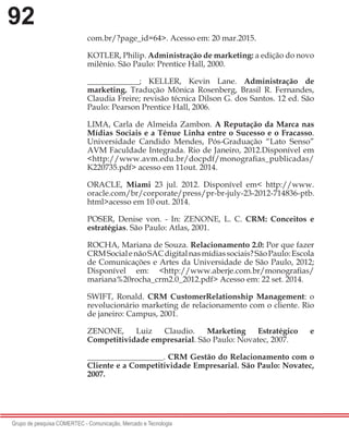 92
Grupo de pesquisa COMERTEC - Comunicação, Mercado e Tecnologia
com.br/?page_id=64>. Acesso em: 20 mar.2015.
KOTLER, Philip. Administração de marketing: a edição do novo
milênio. São Paulo: Prentice Hall, 2000.
_____________; KELLER, Kevin Lane. Administração de
marketing. Tradução Mônica Rosenberg, Brasil R. Fernandes,
Claudia Freire; revisão técnica Dilson G. dos Santos. 12 ed. São
Paulo: Pearson Prentice Hall, 2006.
LIMA, Carla de Almeida Zambon. A Reputação da Marca nas
Mídias Sociais e a Tênue Linha entre o Sucesso e o Fracasso.
Universidade Candido Mendes, Pós-Graduação “Lato Senso”
AVM Faculdade Integrada. Rio de Janeiro, 2012.Disponível em
<http://www.avm.edu.br/docpdf/monografias_publicadas/
K220735.pdf> acesso em 11out. 2014.
ORACLE, Miami 23 jul. 2012. Disponível em< http://www.
oracle.com/br/corporate/press/pr-br-july-23-2012-714836-ptb.
html>acesso em 10 out. 2014.
POSER, Denise von. - In: ZENONE, L. C. CRM: Conceitos e
estratégias. São Paulo: Atlas, 2001.
ROCHA, Mariana de Souza. Relacionamento 2.0: Por que fazer
CRMSocialenãoSACdigitalnasmídiassociais?SãoPaulo:Escola
de Comunicações e Artes da Universidade de São Paulo, 2012;
Disponível em: <http://www.aberje.com.br/monografias/
mariana%20rocha_crm2.0_2012.pdf> Acesso em: 22 set. 2014.
SWIFT, Ronald. CRM CustomerRelationship Management: o
revolucionário marketing de relacionamento com o cliente. Rio
de janeiro: Campus, 2001.
ZENONE, Luiz Claudio. Marketing Estratégico e
Competitividade empresarial. São Paulo: Novatec, 2007.
___________________. CRM Gestão do Relacionamento com o
Cliente e a Competitividade Empresarial. São Paulo: Novatec,
2007.
 