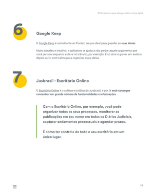 Google Keep
Jusbrasil - Escritório Online
O Google Keep é semelhante ao Pocket, só que ideal para guardar as suas ideias.
Muito simples e intuitivo, o aplicativo te ajuda a não perder aquele argumento que
você pensou enquanto estava no trânsito, por exemplo. É só abrir e gravar um áudio e
depois ouvir com calma para organizar suas ideias.
O Escritório Online é o software jurídico do Jusbrasil, e por lá você consegue
concentrar um grande número de funcionalidades e informações.
10
6
7
Com o Escritório Online, por exemplo, você pode
organizar todos os seus processos, monitorar as
publicações em seu nome em todos os Diários Judiciais,
capturar andamentos processuais e agendar prazos.
É como ter controle de todo o seu escritório em um
único lugar.
30 ferramentas para advogar melhor na era digital
 