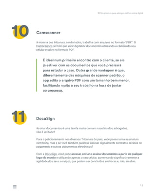Camscanner
A maioria dos tribunais, senão todos, trabalha com arquivos no formato “PDF”. O
Camscanner permite que você digitalize documentos utilizando a câmera do seu
celular e salve no formato PDF.
12
10
11
É ideal num primeiro encontro com o cliente, se ele
já estiver com os documentos que você precisará
para estudar o caso. Outra grande vantagem é que,
diferentemente das máquinas de scanner padrão, o
app edita o arquivo PDF com um tamanho bem menor,
facilitando muito o seu trabalho na hora de juntar
ao processo.
DocuSign
Assinar documentos é uma tarefa muito comum na rotina dos advogados,
não é verdade?
Para o peticionamento nos diversos Tribunais do país, você possui uma assinatura
eletrônica, mas e se você também pudesse assinar digitalmente contratos, recibos de
pagamento e outros documentos eletrônicos?
Com a DocuSign, você pode acessar, enviar e assinar documentos a partir de qualquer
lugar do mundo e utilizando apenas o seu celular, aumentando significativamente a
agilidade dos seus serviços, que podem ser concluídos em horas e, não, em dias.
30 ferramentas para advogar melhor na era digital
 