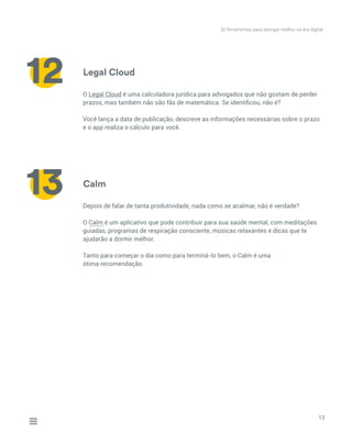 Calm
Depois de falar de tanta produtividade, nada como se acalmar, não é verdade?
O Calm é um aplicativo que pode contribuir para sua saúde mental, com meditações
guiadas, programas de respiração consciente, músicas relaxantes e dicas que te
ajudarão a dormir melhor.
Tanto para começar o dia como para terminá-lo bem, o Calm é uma
ótima recomendação.
13
13
Legal Cloud
O Legal Cloud é uma calculadora jurídica para advogados que não gostam de perder
prazos, mas também não são fãs de matemática. Se identificou, não é?
Você lança a data de publicação, descreve as informações necessárias sobre o prazo
e o app realiza o cálculo para você.
12
30 ferramentas para advogar melhor na era digital
_____
 