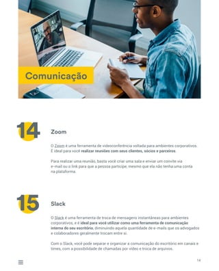 Comunicação
Zoom
Slack
O Zoom é uma ferramenta de videoconferência voltada para ambientes corporativos.
É ideal para você realizar reuniões com seus clientes, sócios e parceiros.
Para realizar uma reunião, basta você criar uma sala e enviar um convite via
e-mail ou o link para que a pessoa participe, mesmo que ela não tenha uma conta
na plataforma.
O Slack é uma ferramenta de troca de mensagens instantâneas para ambientes
corporativos, e é ideal para você utilizar como uma ferramenta de comunicação
interna do seu escritório, diminuindo aquela quantidade de e-mails que os advogados
e colaboradores geralmente trocam entre si.
Com o Slack, você pode separar e organizar a comunicação do escritório em canais e
times, com a possibilidade de chamadas por vídeo e troca de arquivos.
14
14
15
 